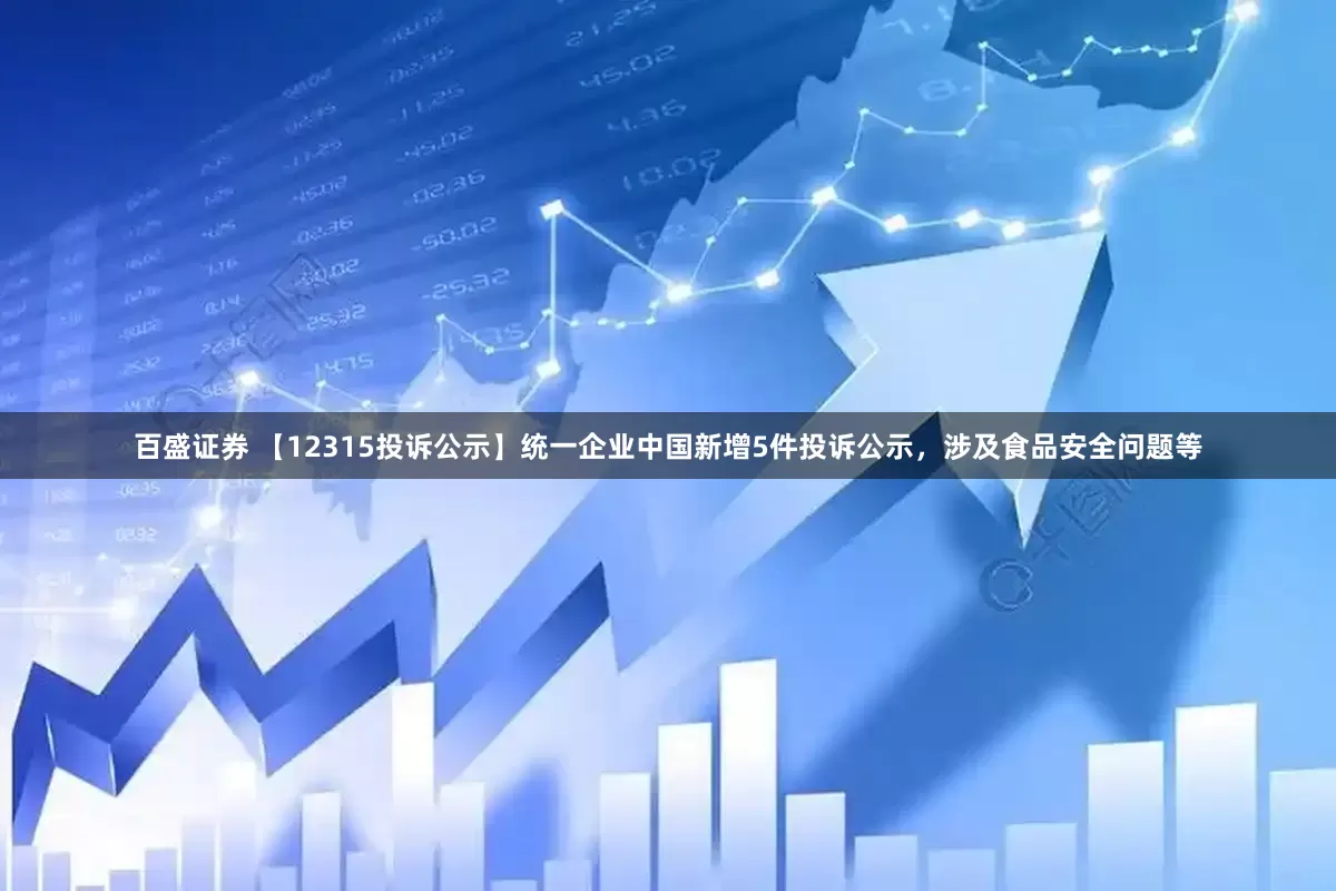 百盛证券 【12315投诉公示】统一企业中国新增5件投诉公示，涉及食品安全问题等