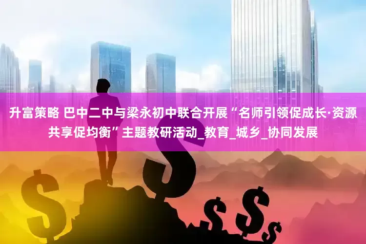 升富策略 巴中二中与梁永初中联合开展“名师引领促成长·资源共享促均衡”主题教研活动_教育_城乡_协同发展