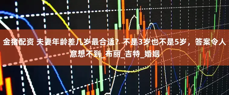 金猪配资 夫妻年龄差几岁最合适？不是3岁也不是5岁，答案令人意想不到_布丽_吉特_婚姻