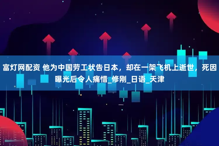 富灯网配资 他为中国劳工状告日本，却在一架飞机上逝世，死因曝光后令人痛惜_修刚_日语_天津