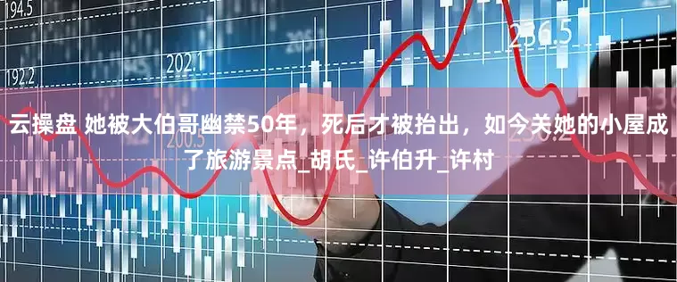 云操盘 她被大伯哥幽禁50年，死后才被抬出，如今关她的小屋成了旅游景点_胡氏_许伯升_许村