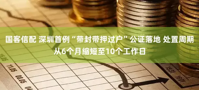 国客信配 深圳首例“带封带押过户”公证落地 处置周期从6个月缩短至10个工作日