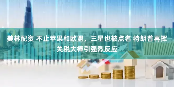 美林配资 不止苹果和欧盟，三星也被点名 特朗普再挥关税大棒引强烈反应