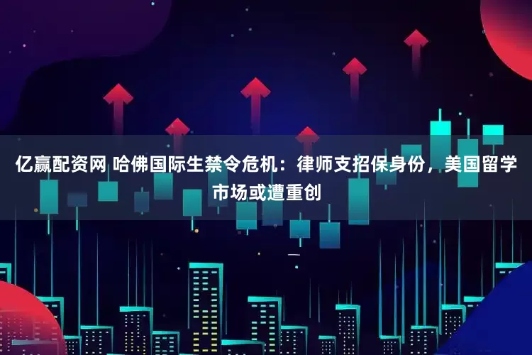 亿赢配资网 哈佛国际生禁令危机：律师支招保身份，美国留学市场或遭重创