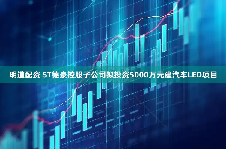明道配资 ST德豪控股子公司拟投资5000万元建汽车LED项目