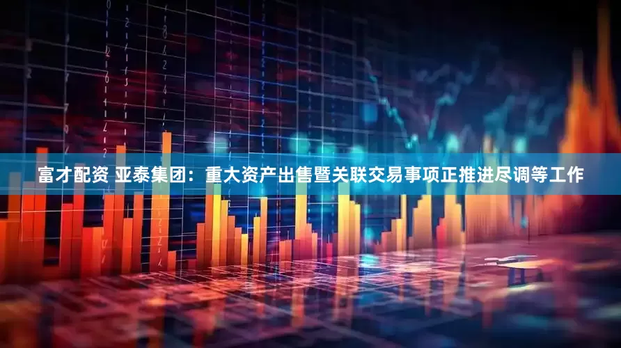 富才配资 亚泰集团：重大资产出售暨关联交易事项正推进尽调等工作