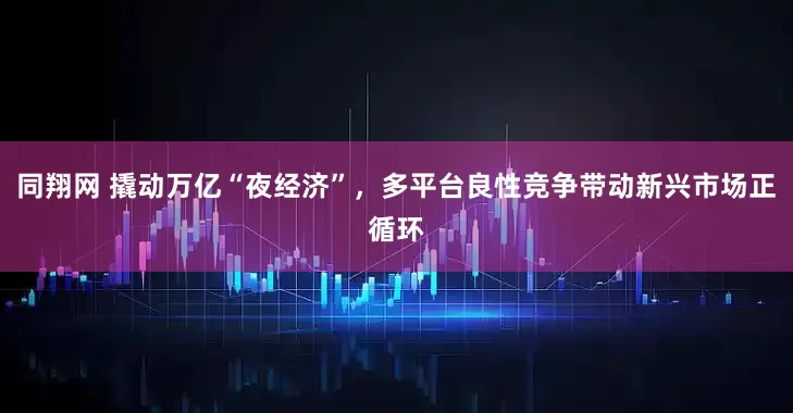 同翔网 撬动万亿“夜经济”，多平台良性竞争带动新兴市场正循环