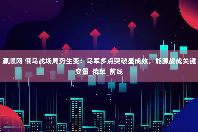 源顺网 俄乌战场局势生变：乌军多点突破显成效，能源战成关键变量_俄军_前线