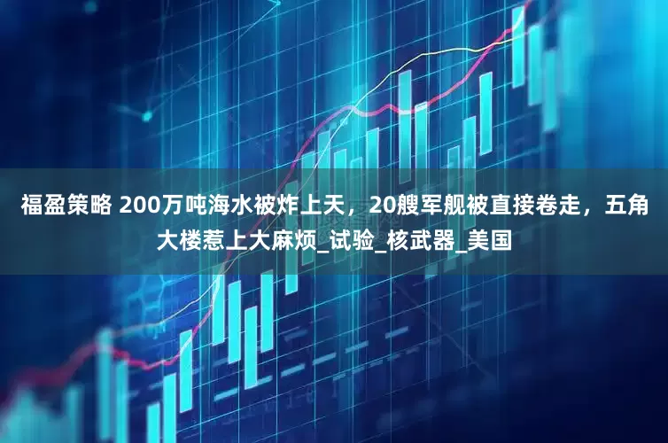 福盈策略 200万吨海水被炸上天，20艘军舰被直接卷走，五角大楼惹上大麻烦_试验_核武器_美国