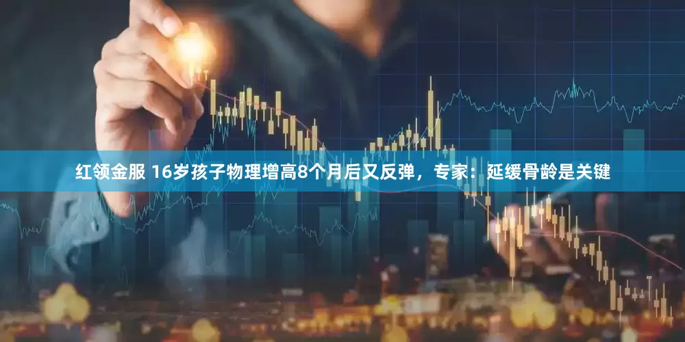 红领金服 16岁孩子物理增高8个月后又反弹，专家：延缓骨龄是关键