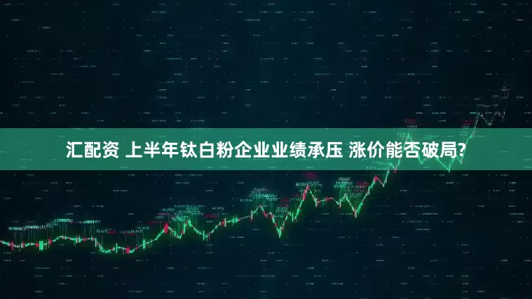 汇配资 上半年钛白粉企业业绩承压 涨价能否破局?