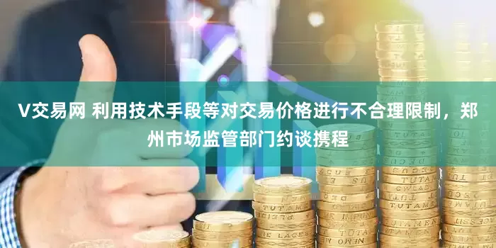 V交易网 利用技术手段等对交易价格进行不合理限制，郑州市场监管部门约谈携程