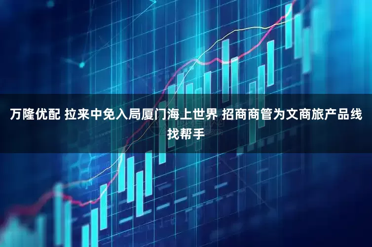 万隆优配 拉来中免入局厦门海上世界 招商商管为文商旅产品线找帮手