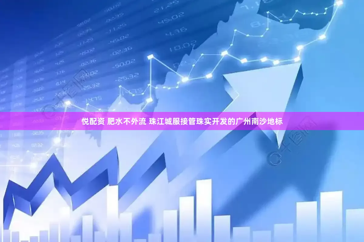 悦配资 肥水不外流 珠江城服接管珠实开发的广州南沙地标
