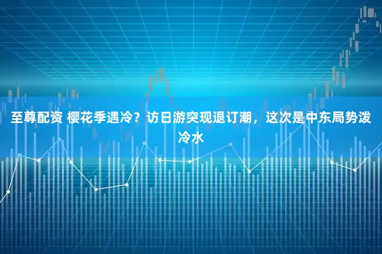 至尊配资 樱花季遇冷？访日游突现退订潮，这次是中东局势泼冷水