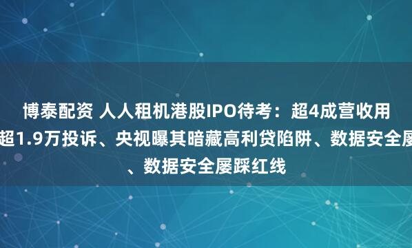 博泰配资 人人租机港股IPO待考：超4成营收用于营销 超1.9万投诉、央视曝其暗藏高利贷陷阱、数据安全屡踩红线