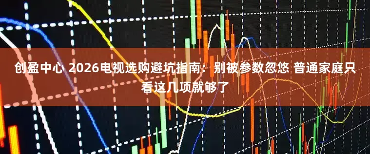 创盈中心 2026电视选购避坑指南：别被参数忽悠 普通家庭只看这几项就够了